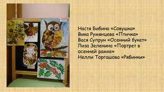 Настя Бибина «Совушка»
Вика Румянцева «Птичка»
Вася Супрун «Осенний букет»
Лиза Зеленина «Портрет в
осенней рамке»
Нелли Торгашова «Рябинки»
 