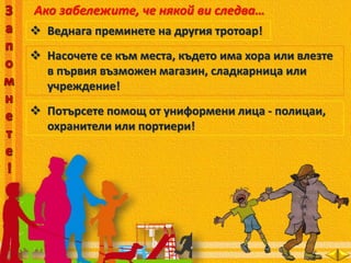 Ако забележите, че някой ви следва…
 Веднага преминете на другия тротоар!
 Насочете се към места, където има хора или влезте
в първия възможен магазин, сладкарница или
учреждение!
 Потърсете помощ от униформени лица - полицаи,
охранители или портиери!
 