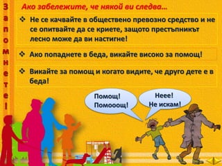 Ако забележите, че някой ви следва…
 Не се качвайте в обществено превозно средство и не
се опитвайте да се криете, защото престъпникът
лесно може да ви настигне!
 Ако попаднете в беда, викайте високо за помощ!
Помощ!
Помооощ!
 Викайте за помощ и когато видите, че друго дете е в
беда!
Неее!
Не искам!
 