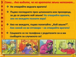 Сами… Ако видите, че на вратата звъни непознат…
 Не отваряйте веднага вратата!
 Първо погледнете през шпионката или прозореца,
за да се уверите кой звъни! Не отваряйте вратата,
ако не виждате познати хора!
 Ако не виждате, първо попитайте: „Кой звъни?“.
Ако никой не ви отговори – не отваряйте вратата!
 Свържете се по телефона с родителите си и им
съобщете за случилото се!
 