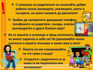  С помощта на родителите си опознайте добре
района около жилището, училището, както и
съседите, на които можете да разчитате!
 Трябва да запаметите домашния телефон,
телефоните на родители, съседи, класен
ръководител и други близки хора!
 Не се хвалете в училище и пред непознати,
че имате парички в себе си! Не разказвайте колко
луксозно е вашето жилище и какво има в него!
 Никога не им споменавайте,
че сте сами в къщи!
 Споделете с родителите си за
какво са ви подпитвали или
заплашвали!
 