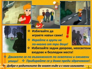  Избягвайте да
играете навън сами!
 Играйте в групи не
по-малко от три деца!
 Избягвайте задни дворове, неосветени
входове и безлюдни места!
 Движете се по възможност по осветени и оживени
улици!  Прибирайте се у дома преди здрачаване!
 Добре е родителите да знаят къде и с кого излизате.
 