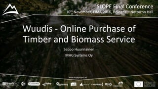 This project has received funding
from the European Union’s
Seventh Framework Programme
for research, technological
development and demostration
under grant agreement no 604129
www.slopeproject.eu
Wuudis - Online Purchase of
Timber and Biomass Service
Seppo Huurinainen
MHG Systems Oy
SLOPE Final Conference
10th November, EIMA 2016, Bologna – Notturno Hall
 