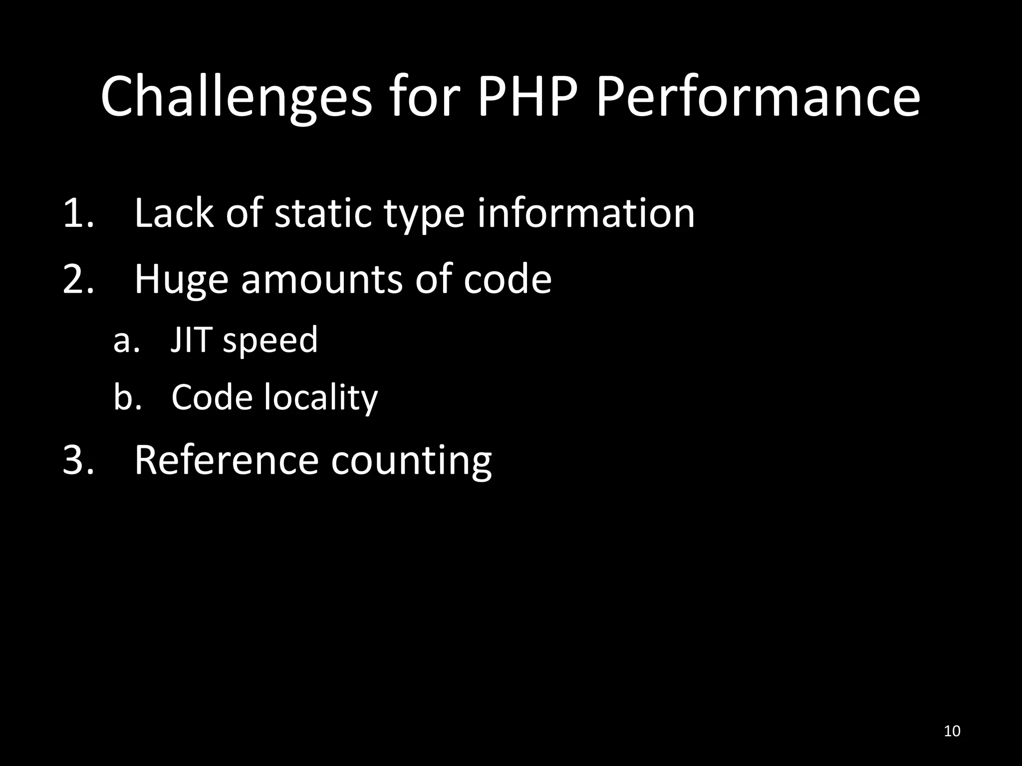 Challenges for PHP Performance
1. Lack of static type information
2. Huge amounts of code
a. JIT speed
b. Code locality
3. Reference counting
10
 