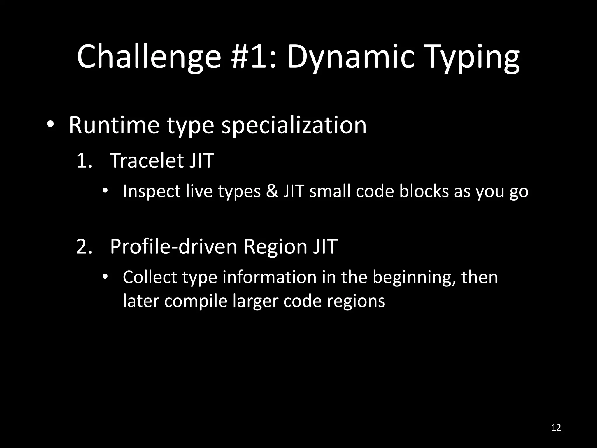Challenge #1: Dynamic Typing
• Runtime type specialization
1. Tracelet JIT
• Inspect live types & JIT small code blocks as you go
2. Profile-driven Region JIT
• Collect type information in the beginning, then
later compile larger code regions
12
 