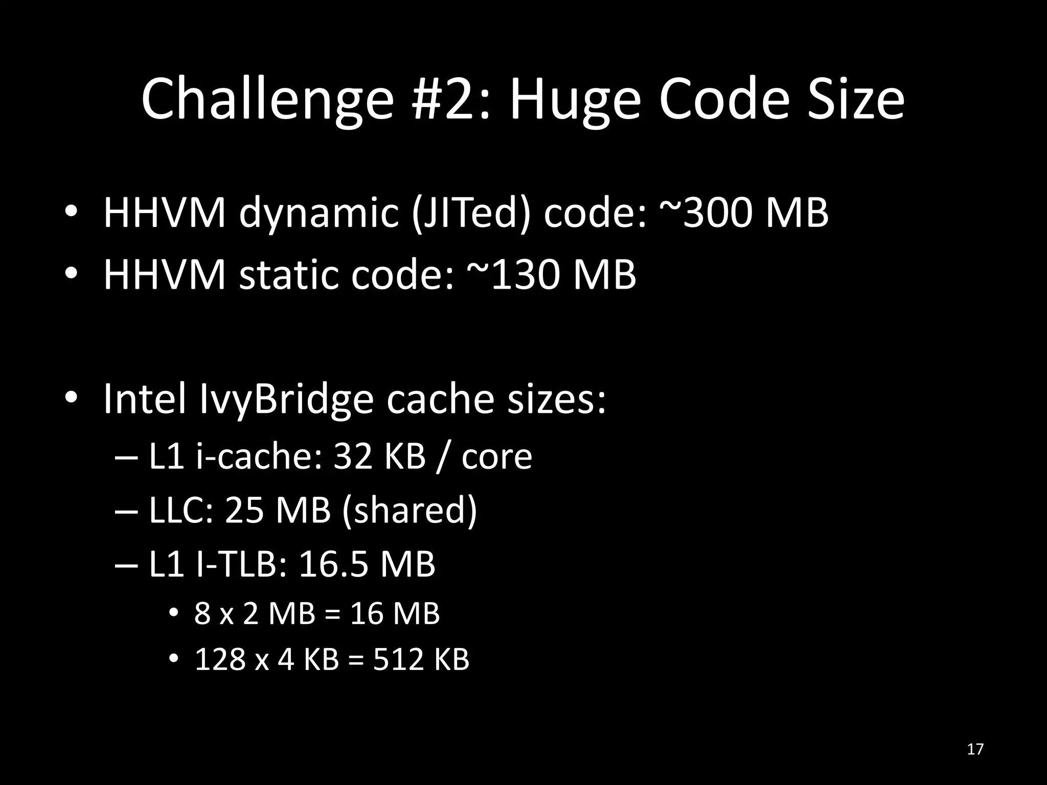 Challenge #2: Huge Code Size
• HHVM dynamic (JITed) code: ~300 MB
• HHVM static code: ~130 MB
• Intel IvyBridge cache sizes:
– L1 i-cache: 32 KB / core
– LLC: 25 MB (shared)
– L1 I-TLB: 16.5 MB
• 8 x 2 MB = 16 MB
• 128 x 4 KB = 512 KB
17
 