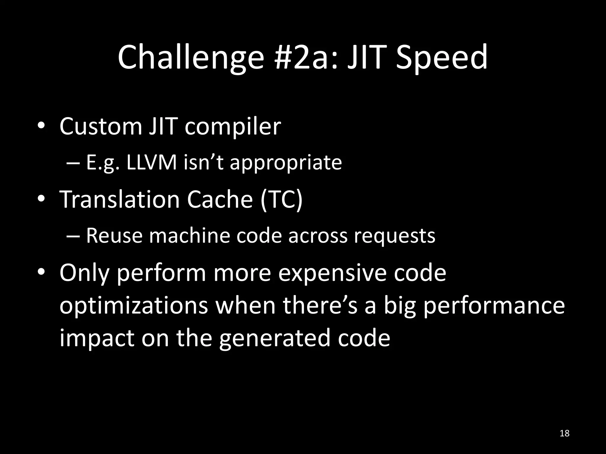 Challenge #2a: JIT Speed
• Custom JIT compiler
– E.g. LLVM isn’t appropriate
• Translation Cache (TC)
– Reuse machine code across requests
• Only perform more expensive code
optimizations when there’s a big performance
impact on the generated code
18
 