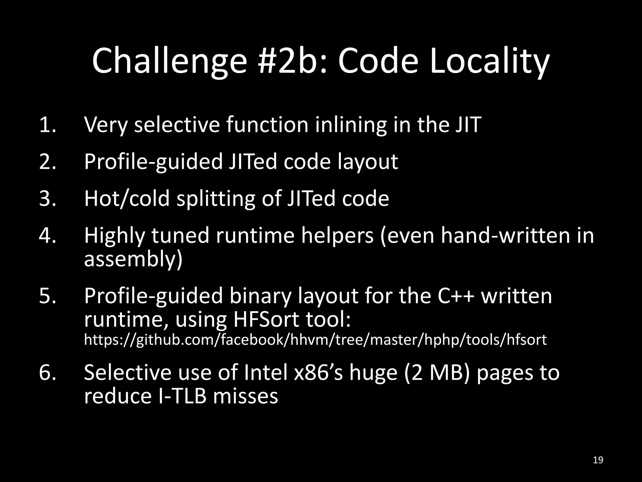 Challenge #2b: Code Locality
1. Very selective function inlining in the JIT
2. Profile-guided JITed code layout
3. Hot/cold splitting of JITed code
4. Highly tuned runtime helpers (even hand-written in
assembly)
5. Profile-guided binary layout for the C++ written
runtime, using HFSort tool:
https://github.com/facebook/hhvm/tree/master/hphp/tools/hfsort
6. Selective use of Intel x86’s huge (2 MB) pages to
reduce I-TLB misses
19
 