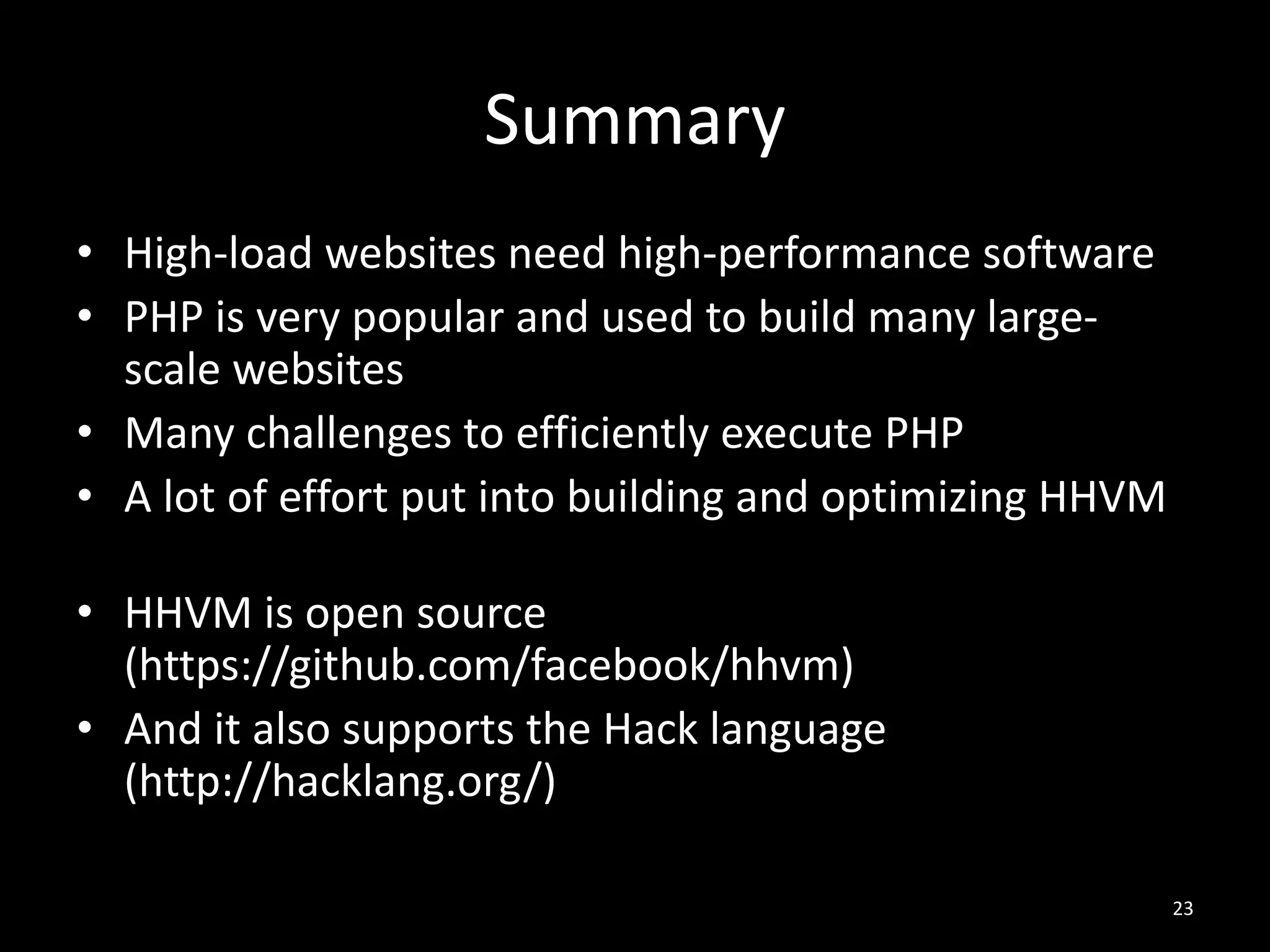 Summary
• High-load websites need high-performance software
• PHP is very popular and used to build many large-
scale websites
• Many challenges to efficiently execute PHP
• A lot of effort put into building and optimizing HHVM
• HHVM is open source
(https://github.com/facebook/hhvm)
• And it also supports the Hack language
(http://hacklang.org/)
23
 