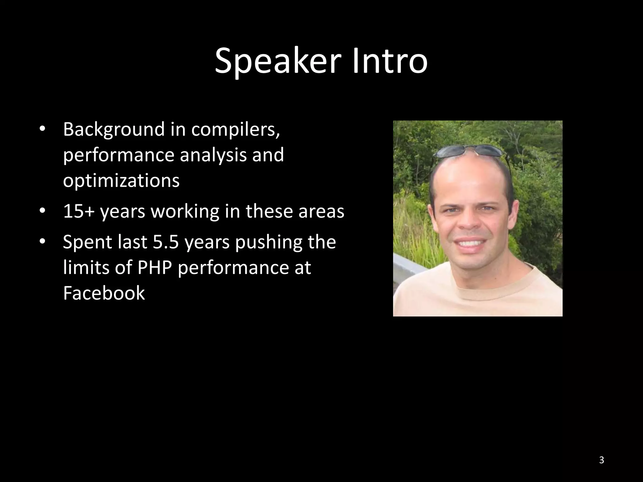 Speaker Intro
3
• Background in compilers,
performance analysis and
optimizations
• 15+ years working in these areas
• Spent last 5.5 years pushing the
limits of PHP performance at
Facebook
 