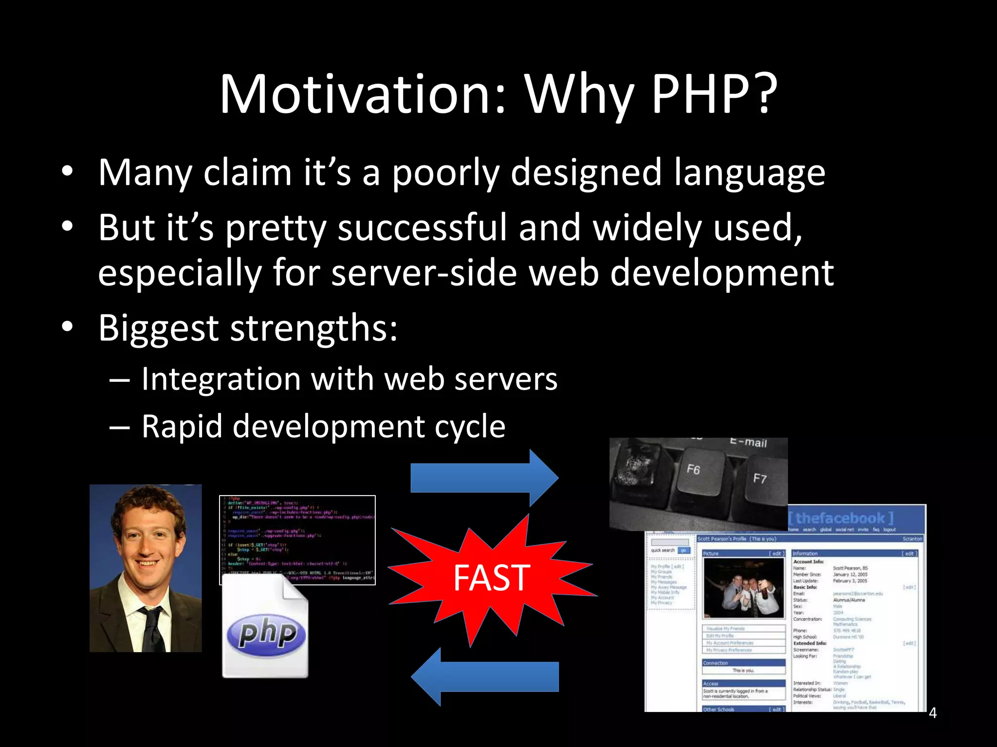 Motivation: Why PHP?
• Many claim it’s a poorly designed language
• But it’s pretty successful and widely used,
especially for server-side web development
• Biggest strengths:
– Integration with web servers
– Rapid development cycle
4
FAST
 