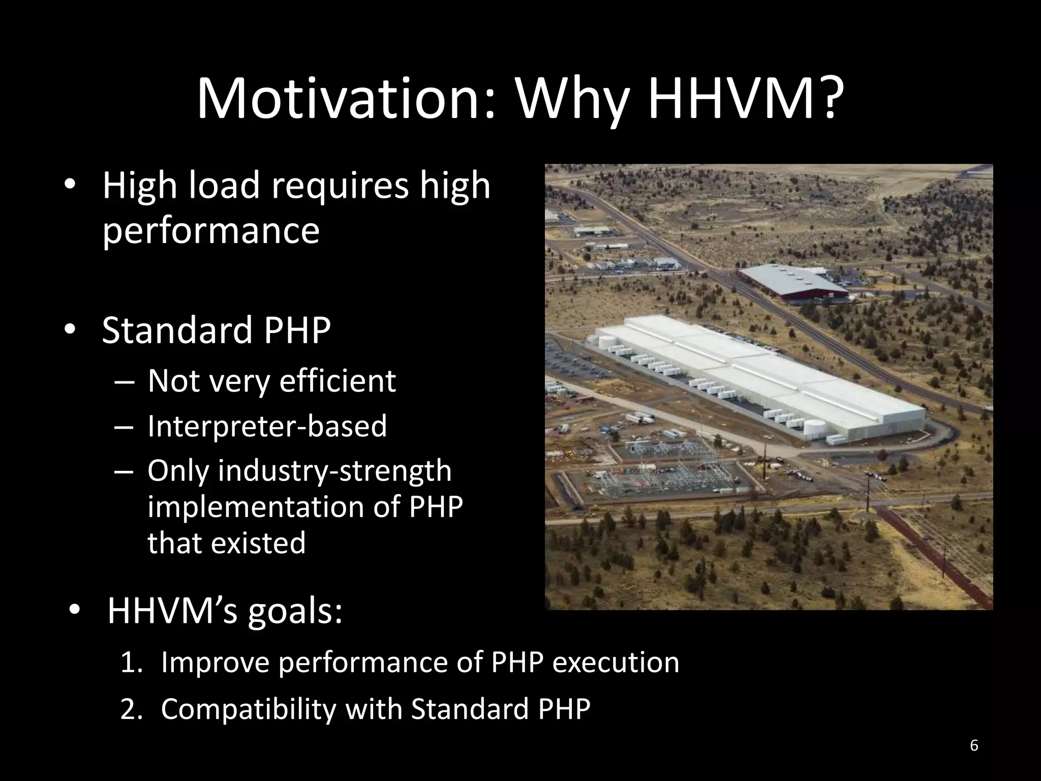 Motivation: Why HHVM?
• High load requires high
performance
• Standard PHP
– Not very efficient
– Interpreter-based
– Only industry-strength
implementation of PHP
that existed
6
• HHVM’s goals:
1. Improve performance of PHP execution
2. Compatibility with Standard PHP
 