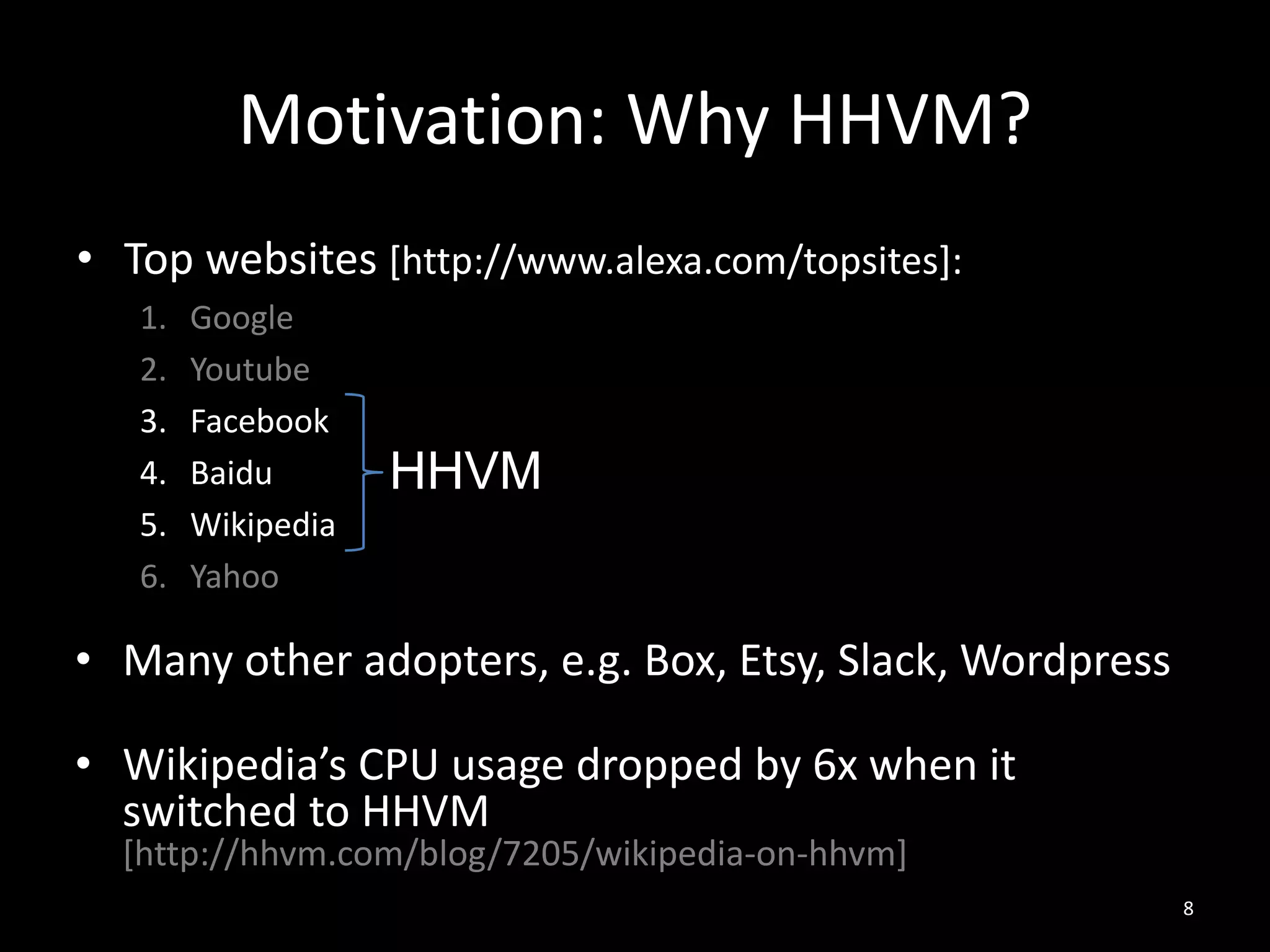 Motivation: Why HHVM?
• Top websites [http://www.alexa.com/topsites]:
1. Google
2. Youtube
3. Facebook
4. Baidu
5. Wikipedia
6. Yahoo
8
HHVM
• Many other adopters, e.g. Box, Etsy, Slack, Wordpress
• Wikipedia’s CPU usage dropped by 6x when it
switched to HHVM
[http://hhvm.com/blog/7205/wikipedia-on-hhvm]
 