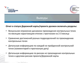 Выводы	
 
Отчет	
 о	
 статусе	
 Дорожной	
 карты/проекта	
 должен	
 включать	
 разделы:	
 
•  Визуальное	
 отражение	
 динамики	
 прохождения	
 контрольных	
 точек	
 
по	
 месяцам	
 нарастающим	
 итогом	
 с	
 прогнозом	
 на	
 2-­‐3	
 месяца	
 
•  Сравнение	
 достижений	
 разных	
 подразделений	
 по	
 прохождению	
 
контрольных	
 точек	
 
•  Детальную	
 информацию	
 по	
 каждой	
 не	
 пройденной	
 контрольной	
 
точке	
 (комментарий	
 и	
 прогнозную	
 дату)	
 
•  Детальную	
 информацию	
 по	
 рискам	
 не	
 прохождения	
 контрольных	
 
точек	
 и	
 другими	
 рискам	
 проекта/Дорожной	
 карты	
 
 