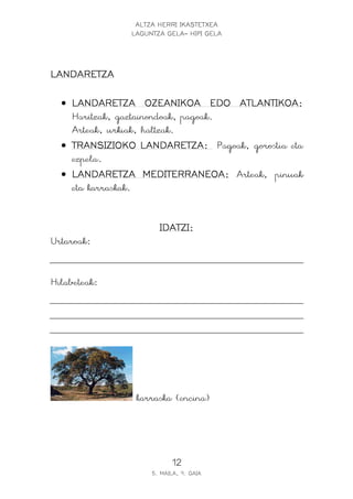 ALTZA HERRI IKASTETXEA
LAGUNTZA GELA- HIPI GELA
12
5. MAILA, 9. GAIA
LANDARETZALANDARETZALANDARETZALANDARETZA
• LANDARETZA OZEANIKOA EDO ATLANTIKOA:LANDARETZA OZEANIKOA EDO ATLANTIKOA:LANDARETZA OZEANIKOA EDO ATLANTIKOA:LANDARETZA OZEANIKOA EDO ATLANTIKOA:
Haritzak, gaztainondoak, pagoak.
Arteak, urkiak, haltzak.
• TRANSIZIOKO LANDARETZA:TRANSIZIOKO LANDARETZA:TRANSIZIOKO LANDARETZA:TRANSIZIOKO LANDARETZA: Pagoak, gorostia eta
ezpela.
• LANDARETZA MEDITERRANEOA:LANDARETZA MEDITERRANEOA:LANDARETZA MEDITERRANEOA:LANDARETZA MEDITERRANEOA: Arteak, pinuak
eta karraskak.
IDATZI:IDATZI:IDATZI:IDATZI:
Urtaroak:
Hilabeteak:
karraska (encina)
 
