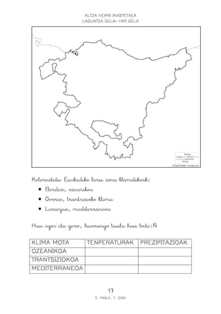 ALTZA HERRI IKASTETXEA
LAGUNTZA GELA- HIPI GELA
17
5. MAILA, 9. GAIA
Koloreztatu Euskadiko hiru zona klimatikoak:
• Berdez, ozeanikoa
• Gorriz, trantsizioko klima
• Laranjaz, mediterraneoa
Hau egin eta gero, hurrengo taula hau bete:Ñ
KLIMA MOTA TENPERATURAK PREZIPITAZIOAK
OZEANIKOA
TRANTSIZIOKOA
MEDITERRANEOA
 
