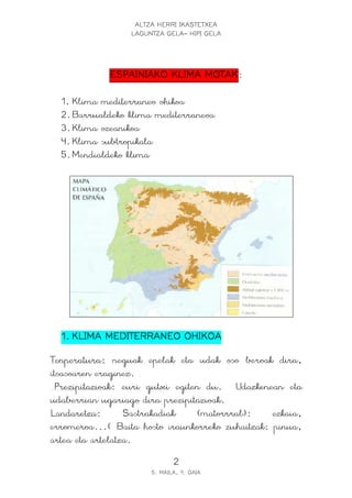 ALTZA HERRI IKASTETXEA
LAGUNTZA GELA- HIPI GELA
2
5. MAILA, 9. GAIA
ESPAINIAKOESPAINIAKOESPAINIAKOESPAINIAKO KLIMAKLIMAKLIMAKLIMA MOTAKMOTAKMOTAKMOTAK:
1. Klima mediterraneo ohikoa
2.Barrualdeko klima mediterraneoa
3.Klima ozeanikoa
4.Klima subtropikala
5.Mendialdeko klima
1.1.1.1. KLIMA MEDITERRANKLIMA MEDITERRANKLIMA MEDITERRANKLIMA MEDITERRANEO OHIKOAEO OHIKOAEO OHIKOAEO OHIKOA
Tenperatura: neguak epelak eta udak oso beroak dira,
itsasoaren eraginez.
Prezipitazioak: euri gutxi egiten du. Udazkenean eta
udaberrian ugariago dira prezipitazioak.
Landaretza: Sastrakadiak (matorrral): ezkaia,
erromeroa...( Baita hosto iraunkorreko zuhaitzak: pinua,
artea eta artelatza.
 