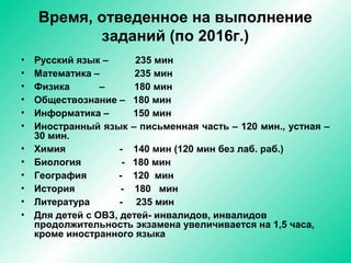 Время, отведенное на выполнение
заданий (по 2016г.)
• Русский язык – 235 мин
• Математика – 235 мин
• Физика – 180 мин
• Обществознание – 180 мин
• Информатика – 150 мин
• Иностранный язык – письменная часть – 120 мин., устная –
30 мин.
• Химия - 140 мин (120 мин без лаб. раб.)
• Биология - 180 мин
• География - 120 мин
• История - 180 мин
• Литература - 235 мин
• Для детей с ОВЗ, детей- инвалидов, инвалидов
продолжительность экзамена увеличивается на 1,5 часа,
кроме иностранного языка
 