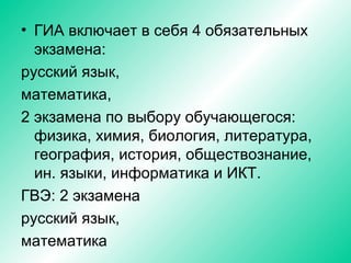 • ГИА включает в себя 4 обязательных
экзамена:
русский язык,
математика,
2 экзамена по выбору обучающегося:
физика, химия, биология, литература,
география, история, обществознание,
ин. языки, информатика и ИКТ.
ГВЭ: 2 экзамена
русский язык,
математика
 