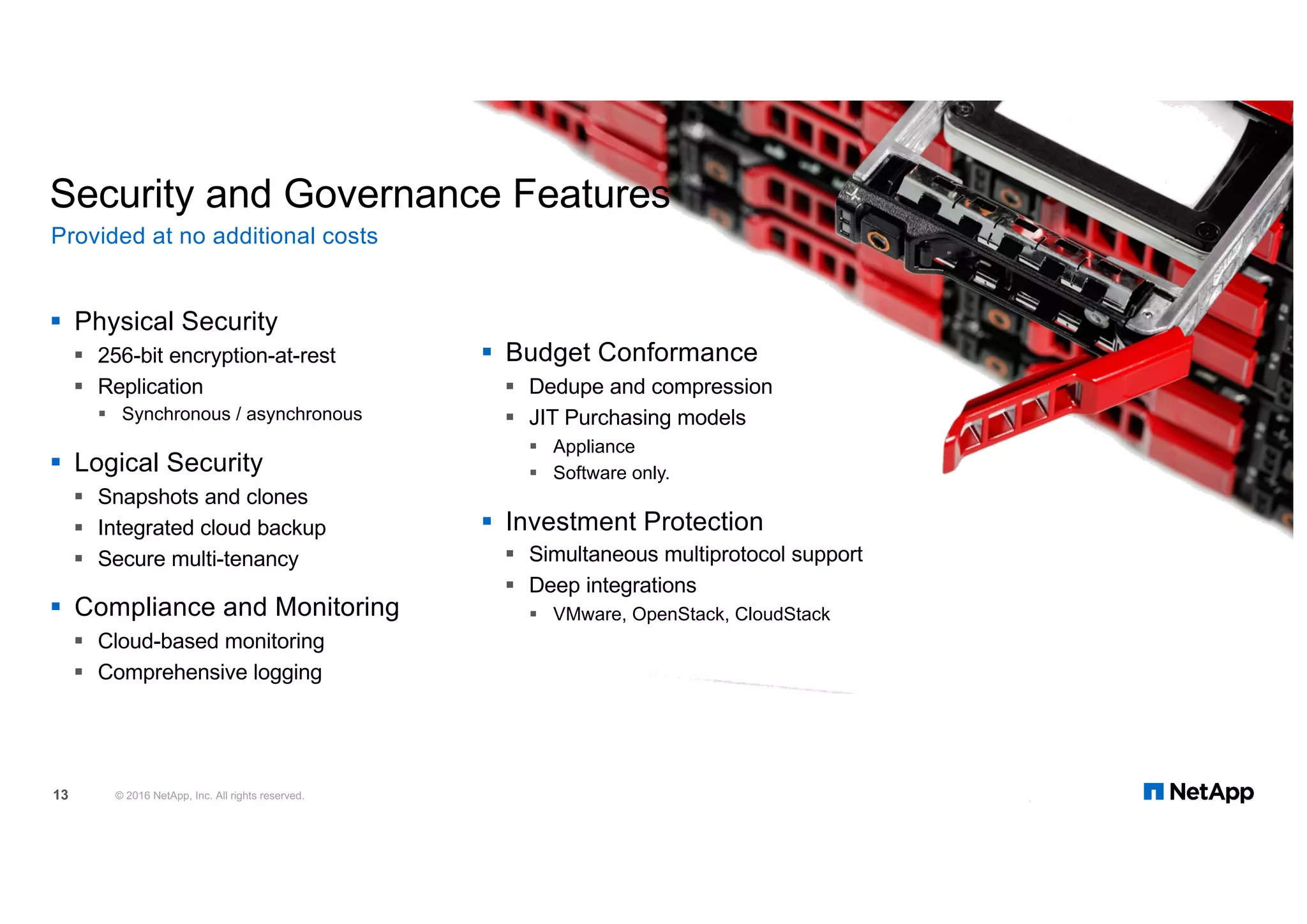 § Physical Security
§ 256-bit encryption-at-rest
§ Replication
§ Synchronous / asynchronous
§ Logical Security
§ Snapshots and clones
§ Integrated cloud backup
§ Secure multi-tenancy
§ Compliance and Monitoring
§ Cloud-based monitoring
§ Comprehensive logging
Security and Governance Features
§ Budget Conformance
§ Dedupe and compression
§ JIT Purchasing models
§ Appliance
§ Software only.
§ Investment Protection
§ Simultaneous multiprotocol support
§ Deep integrations
§ VMware, OpenStack, CloudStack
Provided at no additional costs
© 2016 NetApp, Inc. All rights reserved.13
 
