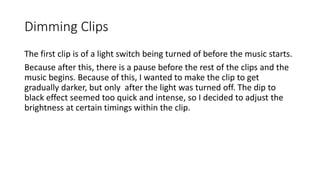 Dimming Clips
The first clip is of a light switch being turned of before the music starts.
Because after this, there is a pause before the rest of the clips and the
music begins. Because of this, I wanted to make the clip to get
gradually darker, but only after the light was turned off. The dip to
black effect seemed too quick and intense, so I decided to adjust the
brightness at certain timings within the clip.
 