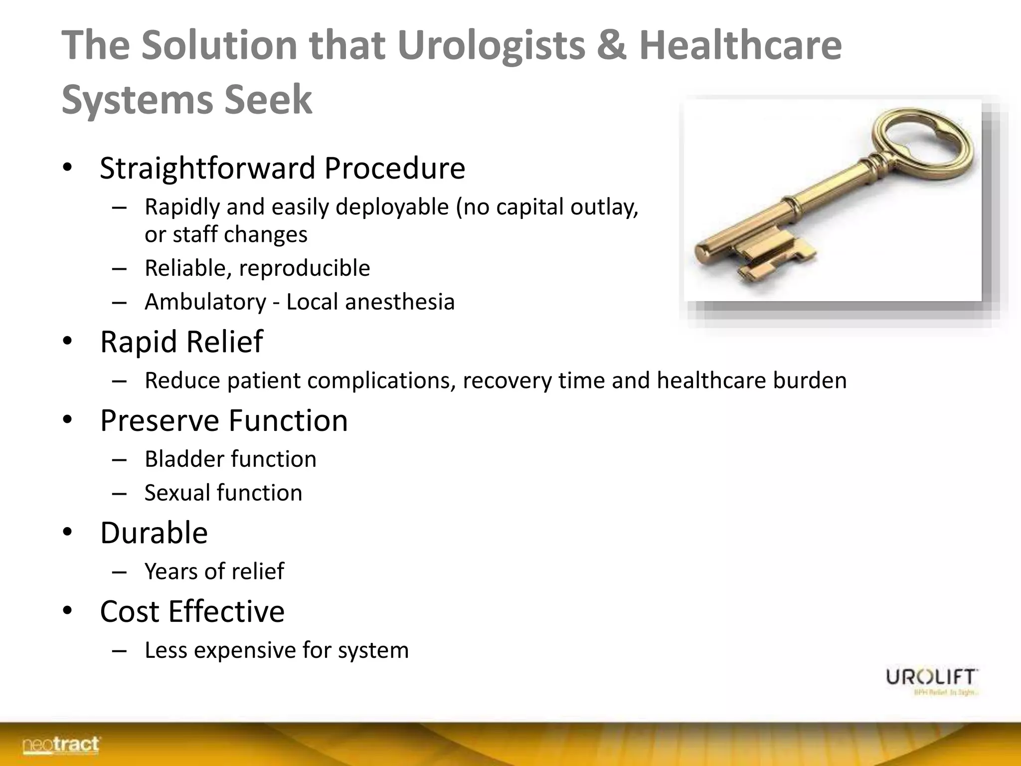 The Solution that Urologists & Healthcare
Systems Seek
• Straightforward Procedure
– Rapidly and easily deployable (no capital outlay, infrastructure
or staff changes
– Reliable, reproducible
– Ambulatory - Local anesthesia
• Rapid Relief
– Reduce patient complications, recovery time and healthcare burden
• Preserve Function
– Bladder function
– Sexual function
• Durable
– Years of relief
• Cost Effective
– Less expensive for system
 