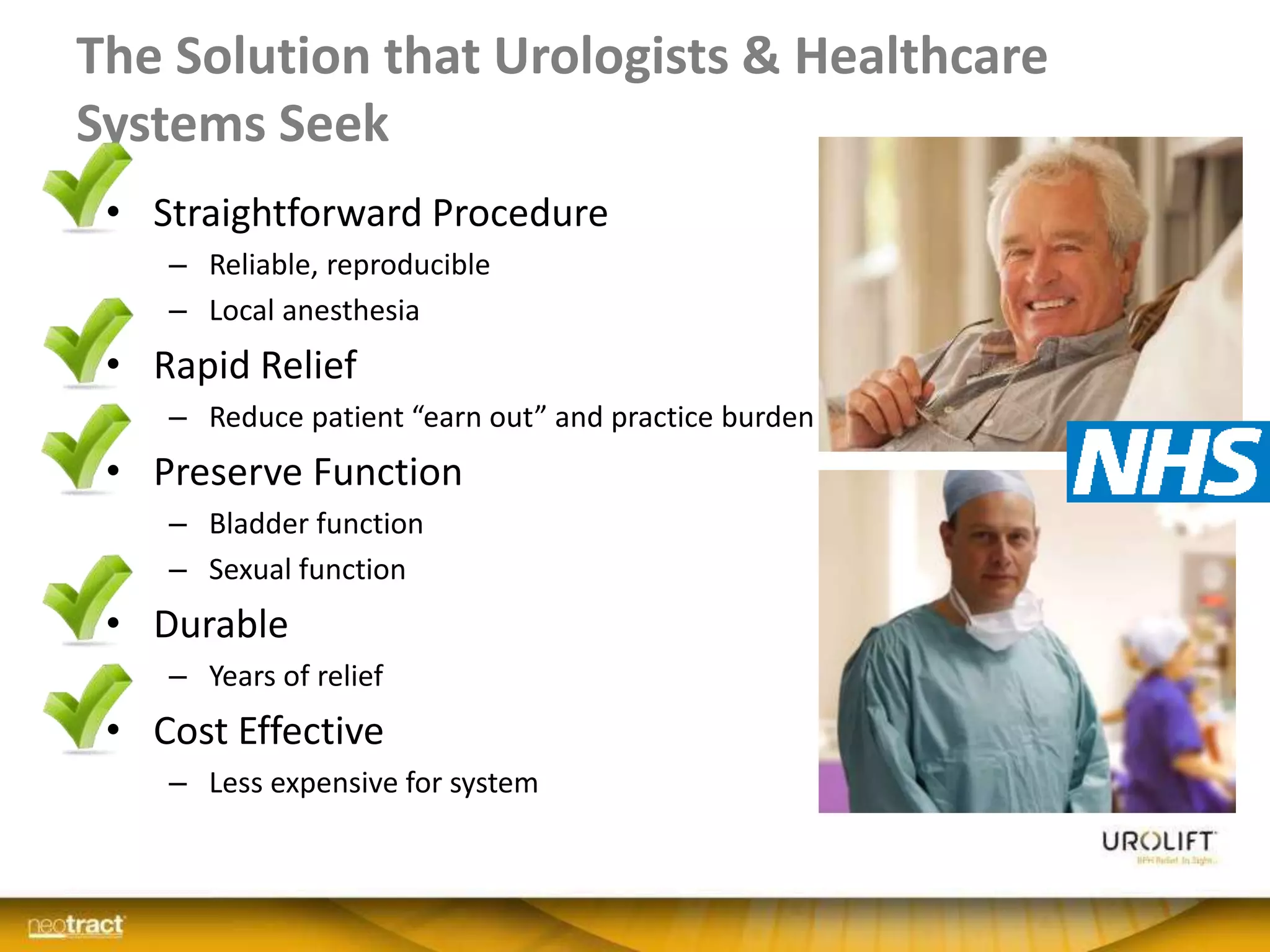 The Solution that Urologists & Healthcare
Systems Seek
• Straightforward Procedure
– Reliable, reproducible
– Local anesthesia
• Rapid Relief
– Reduce patient “earn out” and practice burden
• Preserve Function
– Bladder function
– Sexual function
• Durable
– Years of relief
• Cost Effective
– Less expensive for system
 