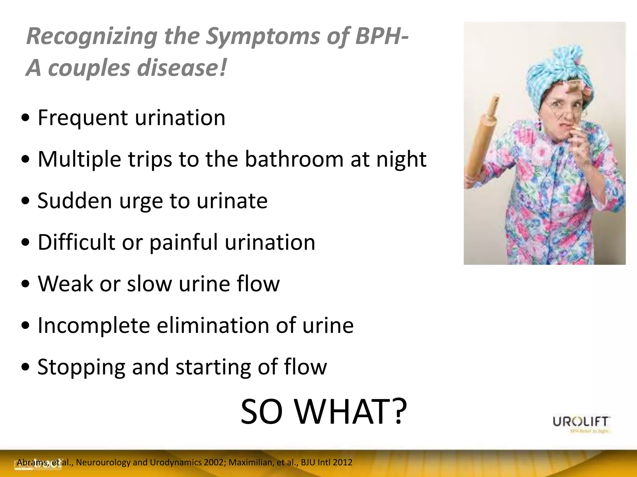 Recognizing the Symptoms of BPH-
A couples disease!
• Frequent urination
• Multiple trips to the bathroom at night
• Sudden urge to urinate
• Difficult or painful urination
• Weak or slow urine flow
• Incomplete elimination of urine
• Stopping and starting of flow
Abrams, et al., Neurourology and Urodynamics 2002; Maximilian, et al., BJU Intl 2012
SO WHAT?
 