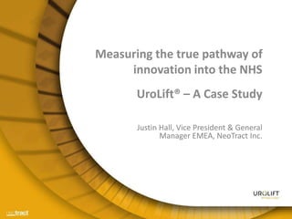 Measuring the true pathway of
innovation into the NHS
UroLift® – A Case Study
Justin Hall, Vice President & General
Manager EMEA, NeoTract Inc.
 