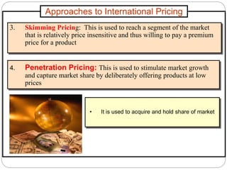 Approaches to International Pricing
3. Skimming Pricing: This is used to reach a segment of the market
that is relatively price insensitive and thus willing to pay a premium
price for a product
4. Penetration Pricing: This is used to stimulate market growth
and capture market share by deliberately offering products at low
prices
• It is used to acquire and hold share of market
 