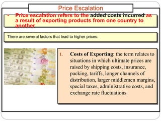 Price Escalation
1. Costs of Exporting: the term relates to
situations in which ultimate prices are
raised by shipping costs, insurance,
packing, tariffs, longer channels of
distribution, larger middlemen margins,
special taxes, administrative costs, and
exchange rate fluctuations
• Price escalation refers to the added costs incurred as
a result of exporting products from one country to
another
There are several factors that lead to higher prices:
 
