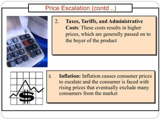 Price Escalation (contd ..)
2. Taxes, Tariffs, and Administrative
Costs: These costs results in higher
prices, which are generally passed on to
the buyer of the product
3. Inflation: Inflation causes consumer prices
to escalate and the consumer is faced with
rising prices that eventually exclude many
consumers from the market
 