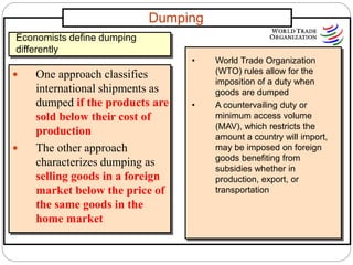 Dumping
 One approach classifies
international shipments as
dumped if the products are
sold below their cost of
production
 The other approach
characterizes dumping as
selling goods in a foreign
market below the price of
the same goods in the
home market
Economists define dumping
differently
• World Trade Organization
(WTO) rules allow for the
imposition of a duty when
goods are dumped
• A countervailing duty or
minimum access volume
(MAV), which restricts the
amount a country will import,
may be imposed on foreign
goods benefiting from
subsidies whether in
production, export, or
transportation
 