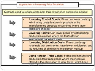 Approaches to Lessening Price Escalation
Methods used to reduce costs and, thus, lower price escalation include:
• Lowering Cost of Goods: Firms can lower costs by
eliminating costly features in products or by
manufacturing products in countries where labor
costs are cheaper
• Lowering Tariffs: Can lower prices by categorizing
products in classes where the tariffs (tax on
international trade) are lower
• Lowering Distribution Costs: Firms can design
channels that are shorter, have fewer middlemen, and
by reducing or eliminating middleman markup
• Using Foreign Trade Zones: Firms can manufacture
products in free trade zones where the incentive
offered is the elimination of local taxes, which keep
prices down
 