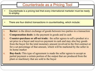 Countertrade as a Pricing Tool
1. Barter: is the direct exchange of goods between two parties in a transaction
2. Compensation deals: is the payment in goods and in cash
3. Counter-purchase or off-set trade: the seller agrees to sell a product at a
set price to a buyer and receives payment in cash and may also buy goods
from the buyer for the total monetary amount involved in the first contract or
for a set percentage of that amount, which will be marketed by the seller in
its home market
4. Buy-back: This type of agreement is made the seller agrees to accept as
partial payment a certain portion of the output that are produced from the
plant or machinery that are sold to the buyer
• Countertrade is a pricing tool that every international marketer must be ready
to employ
• There are four distinct transactions in countertrading, which include:
 