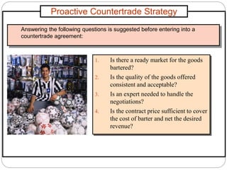 Proactive Countertrade Strategy
1. Is there a ready market for the goods
bartered?
2. Is the quality of the goods offered
consistent and acceptable?
3. Is an expert needed to handle the
negotiations?
4. Is the contract price sufficient to cover
the cost of barter and net the desired
revenue?
Answering the following questions is suggested before entering into a
countertrade agreement:
 