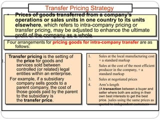 Transfer Pricing Strategy
1. Sales at the local manufacturing cost
+ a standard markup
2. Sales at the cost of the most efficient
producer in the company, + a
standard markup
3. Sales at negotiated prices
4. Arm’s-length
(A transaction between a buyer and
seller where both are acting in their
own best interests to get the best
price. )sales using the same prices as
quoted to independent customers
• Prices of goods transferred from a company’s
operations or sales units in one country to its units
elsewhere, which refers to intra-company pricing or
transfer pricing, may be adjusted to enhance the ultimate
profit of the company as a whole
Four arrangements for pricing goods for intra-company transfer are as
follows:
1.
Transfer pricing is the setting of
the price for goods and
services sold between
controlled (or related) legal
entities within an enterprise.
For example, if a subsidiary
company sells goods to a
parent company, the cost of
those goods paid by the parent
to the subsidiary is
the transfer price.
 