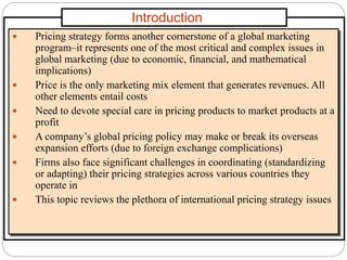 Introduction
 Pricing strategy forms another cornerstone of a global marketing
program–it represents one of the most critical and complex issues in
global marketing (due to economic, financial, and mathematical
implications)
 Price is the only marketing mix element that generates revenues. All
other elements entail costs
 Need to devote special care in pricing products to market products at a
profit
 A company’s global pricing policy may make or break its overseas
expansion efforts (due to foreign exchange complications)
 Firms also face significant challenges in coordinating (standardizing
or adapting) their pricing strategies across various countries they
operate in
 This topic reviews the plethora of international pricing strategy issues
 