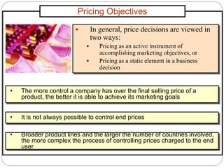 Pricing Objectives
 In general, price decisions are viewed in
two ways:
 Pricing as an active instrument of
accomplishing marketing objectives, or
 Pricing as a static element in a business
decision
• The more control a company has over the final selling price of a
product, the better it is able to achieve its marketing goals
• It is not always possible to control end prices
• Broader product lines and the larger the number of countries involved,
the more complex the process of controlling prices charged to the end
user
 