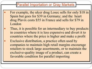 Parallel Importation or Gray Markets
 For example, the ulcer drug Losec sells for only $18 in
Spain but goes for $39 in Germany; and the heart
drug Plavix costs $55 in France and sells for $79 in
London
 Thus, it is possible for an intermediary to buy products
in countries where it is less expensive and divert it to
countries where the price is higher and make a profit
 Exclusive distribution, a practice often used by
companies to maintain high retail margins encourage
retailers to stock large assortments, or to maintain the
exclusive-quality image of a product, can create a
favorable condition for parallel importing
 