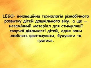 LEGO– інноваційна технологія різнобічного
розвитку дітей дошкільного віку, а ще —
незамінний матеріал для стимуляції
творчої діяльності дітей, адже вони
люблять фантазувати, будувати та
гратися.
 