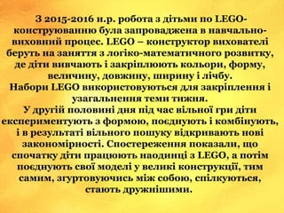 З 2015-2016 н.р. робота з дітьми по LEGO-
конструюванню була запроваджена в навчально-
виховний процес. LEGO – конструктор вихователі
беруть на заняття з логіко-математичного розвитку,
де діти вивчають і закріплюють кольори, форму,
величину, довжину, ширину і лічбу.
Набори LEGO використовуються для закріплення і
узагальнення теми тижня.
У другій половині дня під час вільної гри діти
експериментують з формою, поєднують і комбінують,
і в результаті вільного пошуку відкривають нові
закономірності. Спостереження показали, що
спочатку діти працюють наодинці з LEGO, а потім
поєднують свої моделі у великі конструкції, тим
самим, згуртовуючись між собою, спілкуються,
стають дружнішими.
 