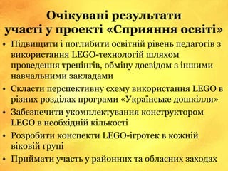 Очікувані результати
участі у проекті «Сприяння освіті»
• Підвищити і поглибити освітній рівень педагогів з
використання LEGO-технологій шляхом
проведення тренінгів, обміну досвідом з іншими
навчальними закладами
• Скласти перспективну схему використання LEGO в
різних розділах програми «Українське дошкілля»
• Забезпечити укомплектування конструктором
LEGO в необхідній кількості
• Розробити конспекти LEGO-ігротек в кожній
віковій групі
• Приймати участь у районних та обласних заходах
 