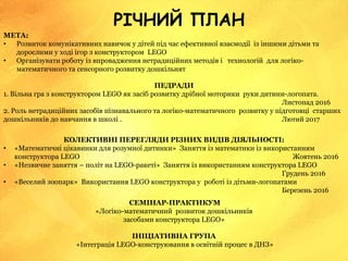 РІЧНИЙ ПЛАН
МЕТА:
• Розвиток комунікативних навичок у дітей під час ефективної взаємодії із іншими дітьми та
дорослими у ході ігор з конструктором LEGO
• Організувати роботу із впровадження нетрадиційних методів і технологій для логіко-
математичного та сенсорного розвитку дошкільнят
ПЕДРАДИ
1. Вільна гра з конструктором LEGO як засіб розвитку дрібної моторики руки дитини-логопата.
Листопад 2016
2. Роль нетрадиційних засобів пізнавального та логіко-математичного розвитку у підготовці старших
дошкільників до навчання в школі . Лютий 2017
КОЛЕКТИВНІ ПЕРЕГЛЯДИ РІЗНИХ ВИДІВ ДІЯЛЬНОСТІ:
• «Математичні цікавинки для розумної дитинки» Заняття із математики із використанням
конструктора LEGO Жовтень 2016
• «Незвичне заняття – політ на LEGO-ракеті» Заняття із використанням конструктора LEGO
Грудень 2016
• «Веселий зоопарк» Використання LEGO конструктора у роботі із дітьми-логопатами
Березень 2016
СЕМІНАР-ПРАКТИКУМ
«Логіко-математичний розвиток дошкільників
засобами конструктора LEGO»
ІНІЦІАТИВНА ГРУПА
«Інтеграція LEGO-конструювання в освітній процес в ДНЗ»
 