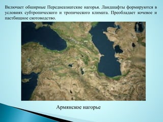 Включает обширные Переднеазиатские нагорья. Ландшафты формируются в
условиях субтропического и тропического климата. Преобладает кочевое и
пастбищное скотоводство.
Армянское нагорье
 