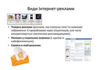 Види Інтернет‐реклами
• Тизерна реклама (реклама, яка сполучає текст та невелике 
зображення. Є привабливою через візуалізацію, але часто 
використовується сумнівними рекламодавцями);
• Реклама у соціальних мережах (є однією із 
найефективніших);
• Сервіси e‐mail‐розсилок 
 