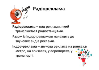 Радіореклама
Радіореклама – вид реклами, який 
транслюється радіостанціями. 
Разом із індор‐рекламою належить до 
звукових видів реклами.
Індор‐реклама – звукова реклама на ринках,в 
метро, на вокзалах, у аеропортах, у 
транспорті.
 