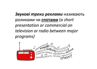 Звукові треки реклами називають 
роликами чи спотами (a short 
presentation or commercial on 
television or radio between major 
programs)
 