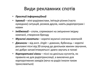 Види рекламних спотів
• Простий інформаційний
• Ігровий – міні‐радіовистави, імітація різних (часто 
кумедних) ситуацій, розмов друзів, навіть радіопрограм і 
новин
• Іміджевий – споти, спрямовані на зміцнення іміджу 
компанії, створення бренду
• Музичні логотипи – короткі музичні слогани компаній
• Джингли – від англ. Jingle – дзвоник, бубенець – короткі 
рекламні пісні від 20 секунд до декількох хвилин звучання, 
які добре запам'ятовуються і довго звучать в голові
• Корпоративні гімни – пісні на декілька куплетів, як 
правило не для радіотрансляції, а виключно для 
корпоративних заходів (хоча на радіо інколи також 
транслюються)
 