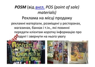 POSM (від англ. POS (point of sale) 
materials) 
Реклама на місці продажу
рекламні матеріали, розміщені у ресторанах, 
магазинах, банках і т.ін., які повинні 
передати клієнтам коротку інформацію про 
продукт і звернути на нього увагу
 